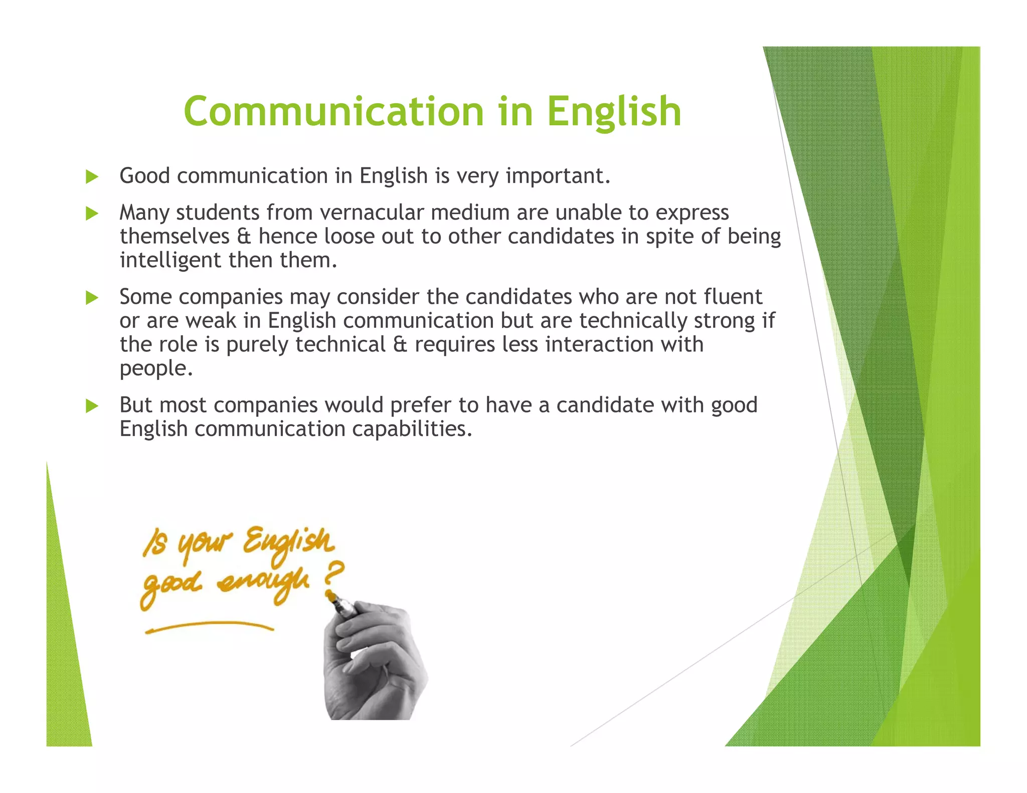 Communication in English
Good communication in English is very important.
Many students from vernacular medium are unable to express
themselves & hence loose out to other candidates in spite of being
intelligent then them.
Some companies may consider the candidates who are not fluent
or are weak in English communication but are technically strong if
the role is purely technical & requires less interaction with
people.
But most companies would prefer to have a candidate with good
English communication capabilities.
 