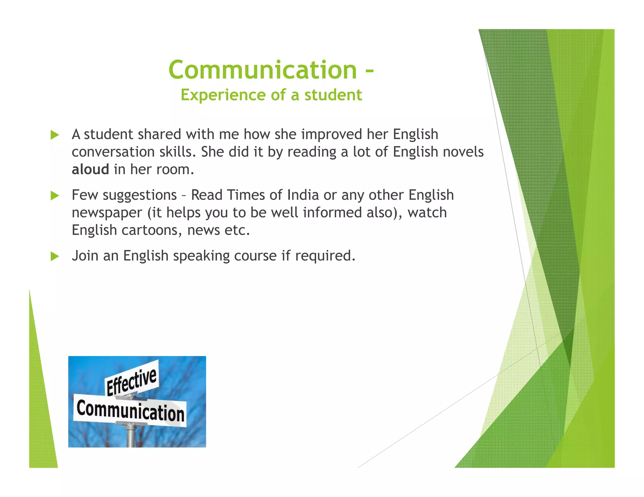 A student shared with me how she improved her English
conversation skills. She did it by reading a lot of English novels
aloud in her room.
Few suggestions – Read Times of India or any other English
newspaper (it helps you to be well informed also), watch
English cartoons, news etc.
Join an English speaking course if required.
Communication –
Experience of a student
 
