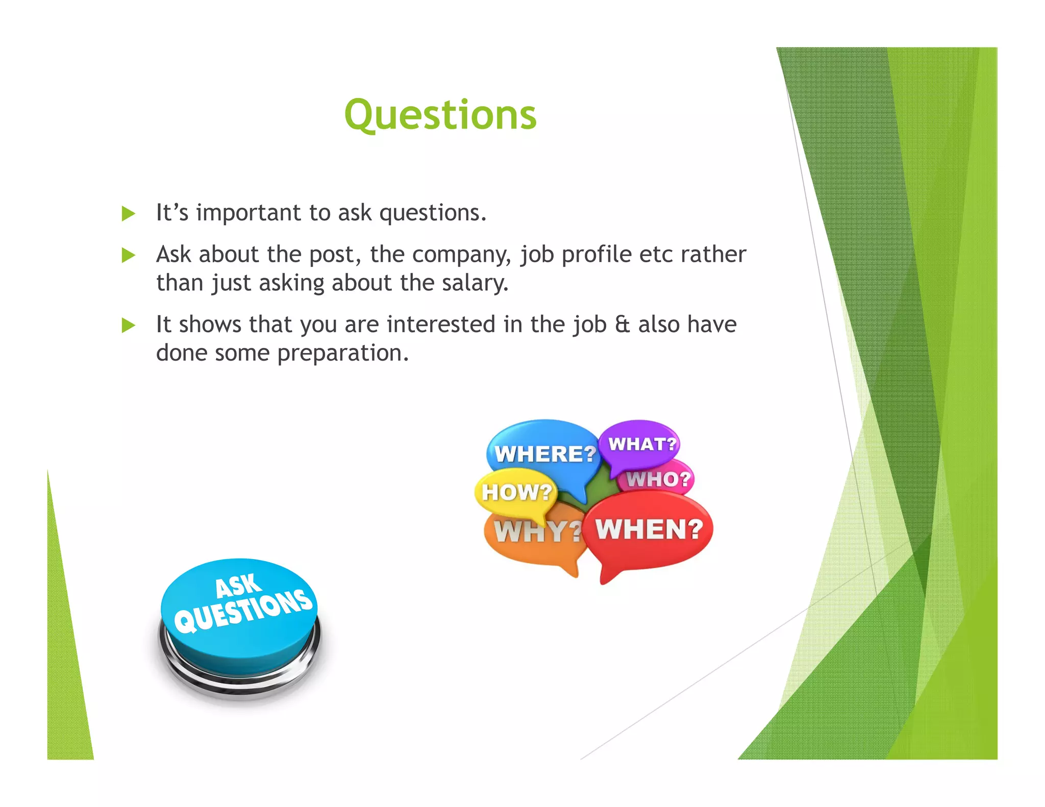 Questions
It’s important to ask questions.
Ask about the post, the company, job profile etc rather
than just asking about the salary.
It shows that you are interested in the job & also have
done some preparation.
 