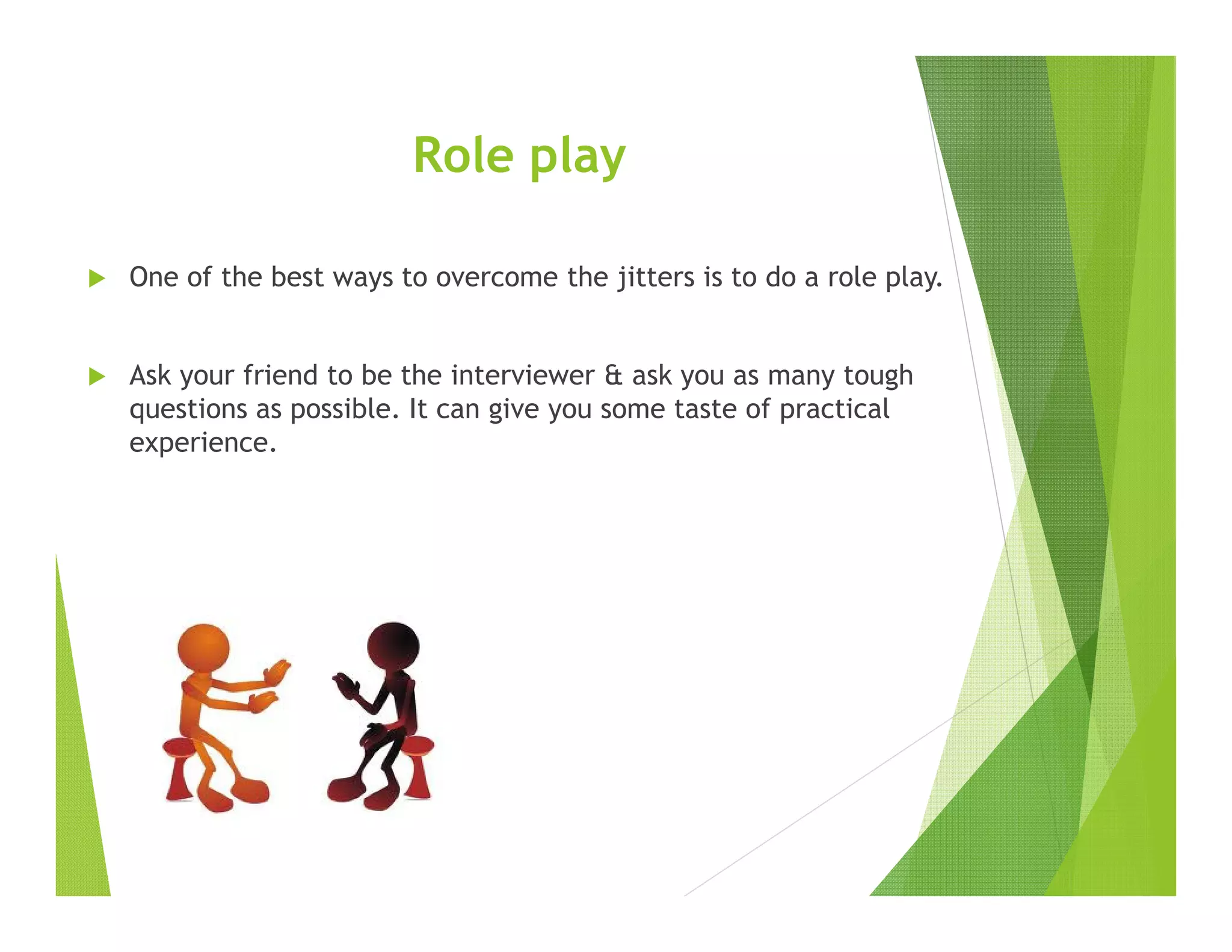 Role play
One of the best ways to overcome the jitters is to do a role play.
Ask your friend to be the interviewer & ask you as many tough
questions as possible. It can give you some taste of practical
experience.
 