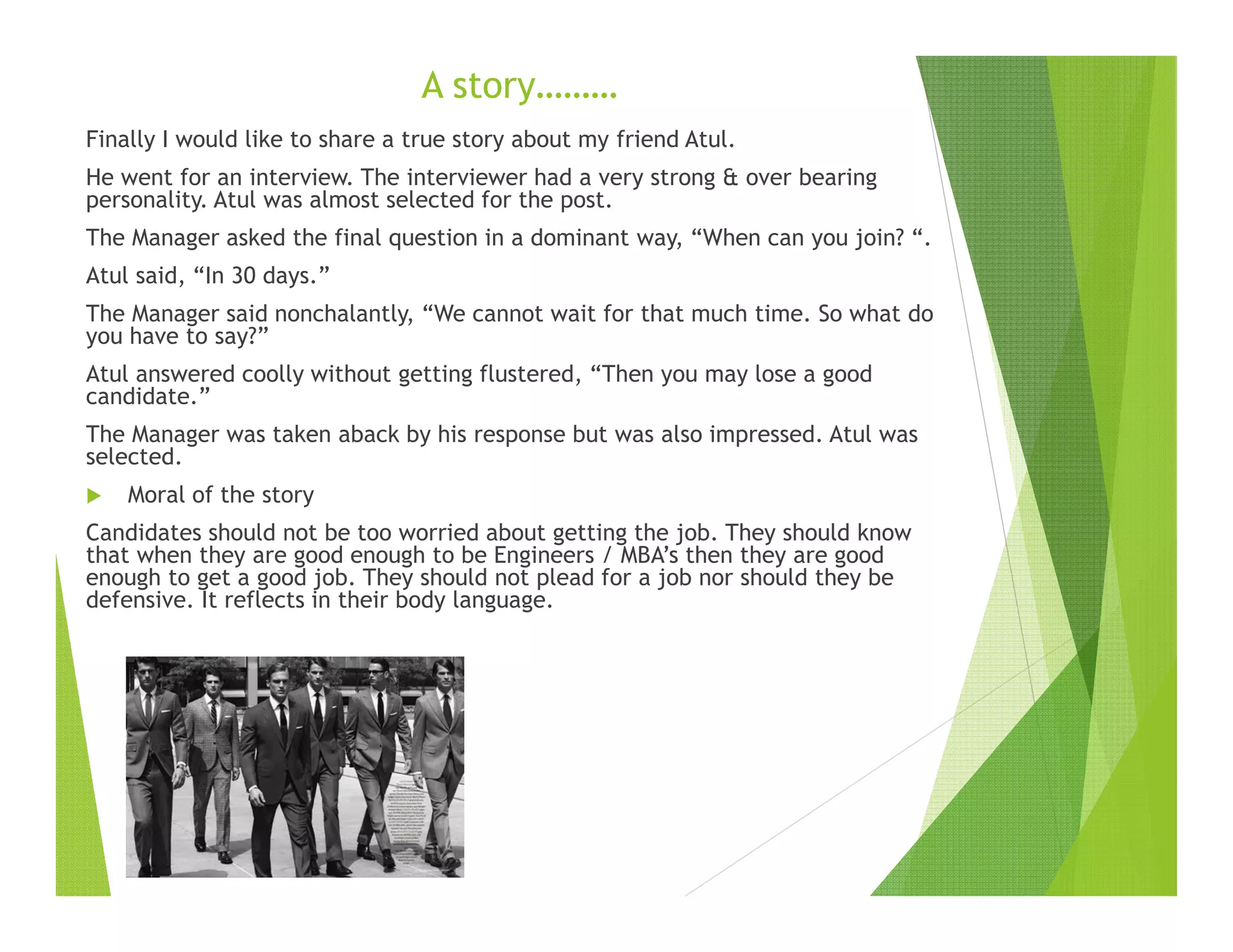 A story………
Finally I would like to share a true story about my friend Atul.
He went for an interview. The interviewer had a very strong & over bearing
personality. Atul was almost selected for the post.
The Manager asked the final question in a dominant way, “When can you join? “.
Atul said, “In 30 days.”
The Manager said nonchalantly, “We cannot wait for that much time. So what do
you have to say?”
Atul answered coolly without getting flustered, “Then you may lose a good
candidate.”
The Manager was taken aback by his response but was also impressed. Atul was
selected.
Moral of the story
Candidates should not be too worried about getting the job. They should know
that when they are good enough to be Engineers / MBA’s then they are good
enough to get a good job. They should not plead for a job nor should they be
defensive. It reflects in their body language.
 