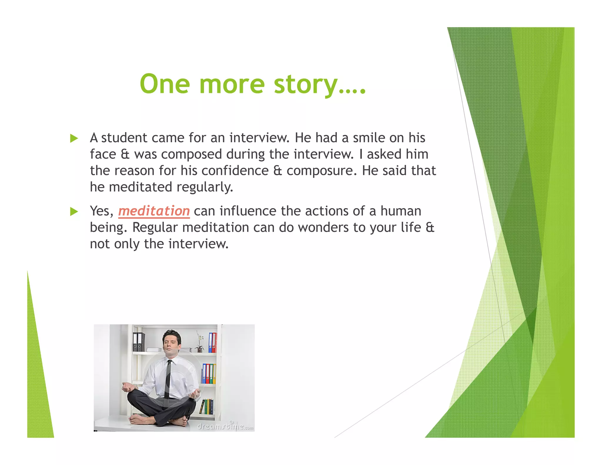 One more story….
A student came for an interview. He had a smile on his
face & was composed during the interview. I asked him
the reason for his confidence & composure. He said that
he meditated regularly.
Yes, meditation can influence the actions of a human
being. Regular meditation can do wonders to your life &
not only the interview.
 
