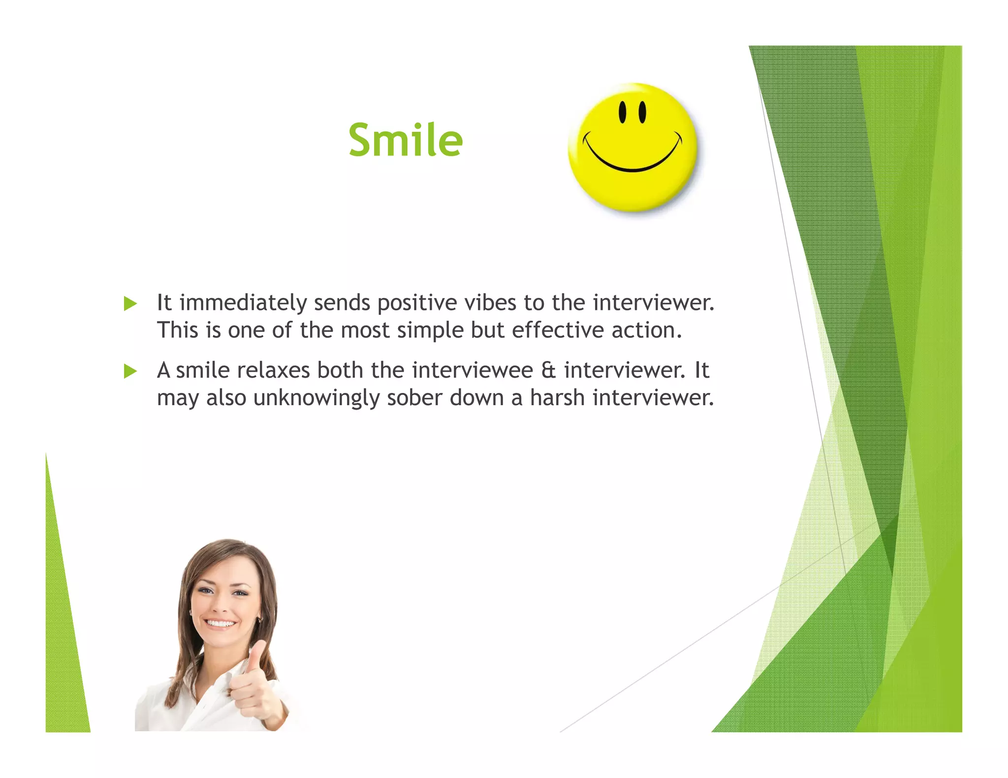 Smile
It immediately sends positive vibes to the interviewer.
This is one of the most simple but effective action.
A smile relaxes both the interviewee & interviewer. It
may also unknowingly sober down a harsh interviewer.
 