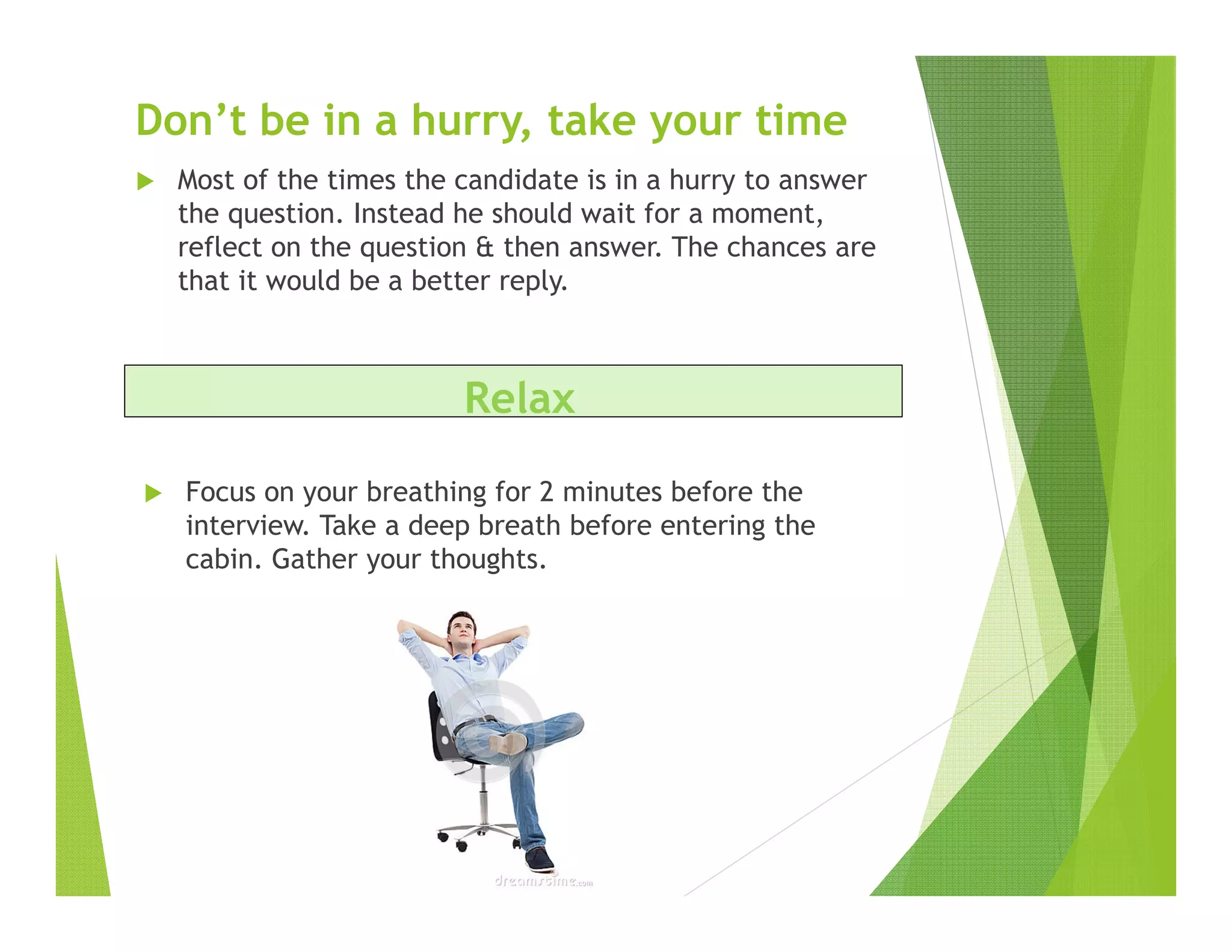 Don’t be in a hurry, take your time
Most of the times the candidate is in a hurry to answer
the question. Instead he should wait for a moment,
reflect on the question & then answer. The chances are
that it would be a better reply.
Focus on your breathing for 2 minutes before the
interview. Take a deep breath before entering the
cabin. Gather your thoughts.
Relax
 