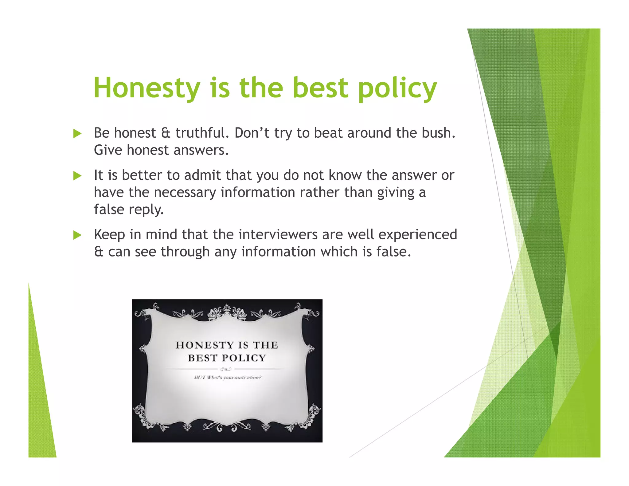 Honesty is the best policy
Be honest & truthful. Don’t try to beat around the bush.
Give honest answers.
It is better to admit that you do not know the answer or
have the necessary information rather than giving a
false reply.
Keep in mind that the interviewers are well experienced
& can see through any information which is false.
 