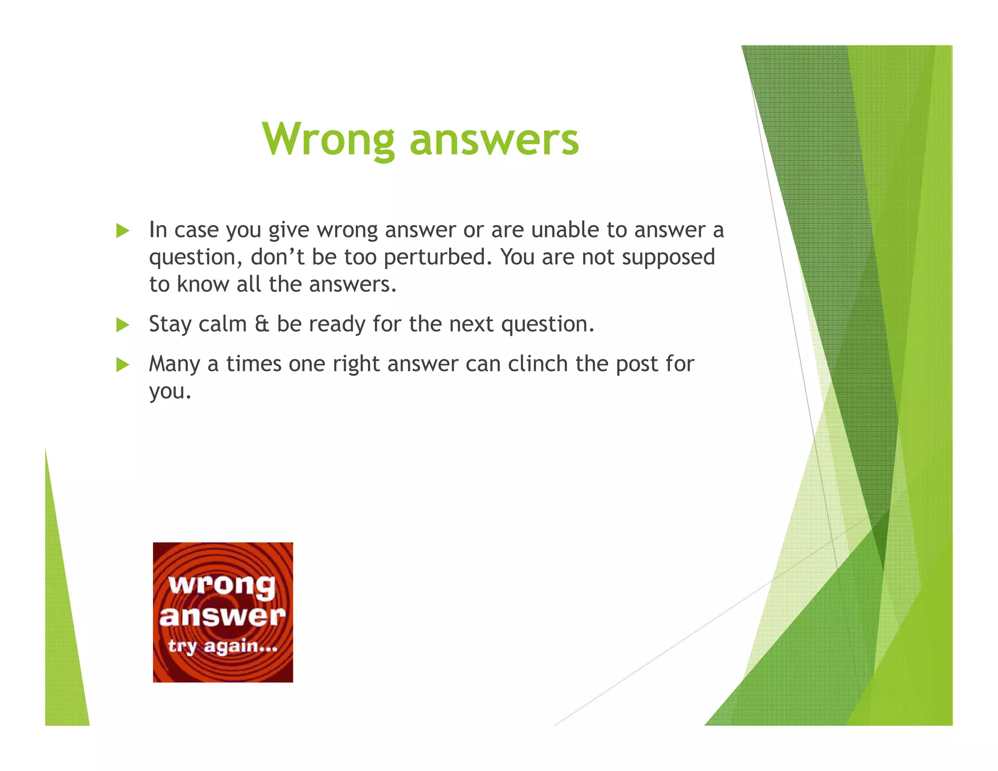 Wrong answers
In case you give wrong answer or are unable to answer a
question, don’t be too perturbed. You are not supposed
to know all the answers.
Stay calm & be ready for the next question.
Many a times one right answer can clinch the post for
you.
 