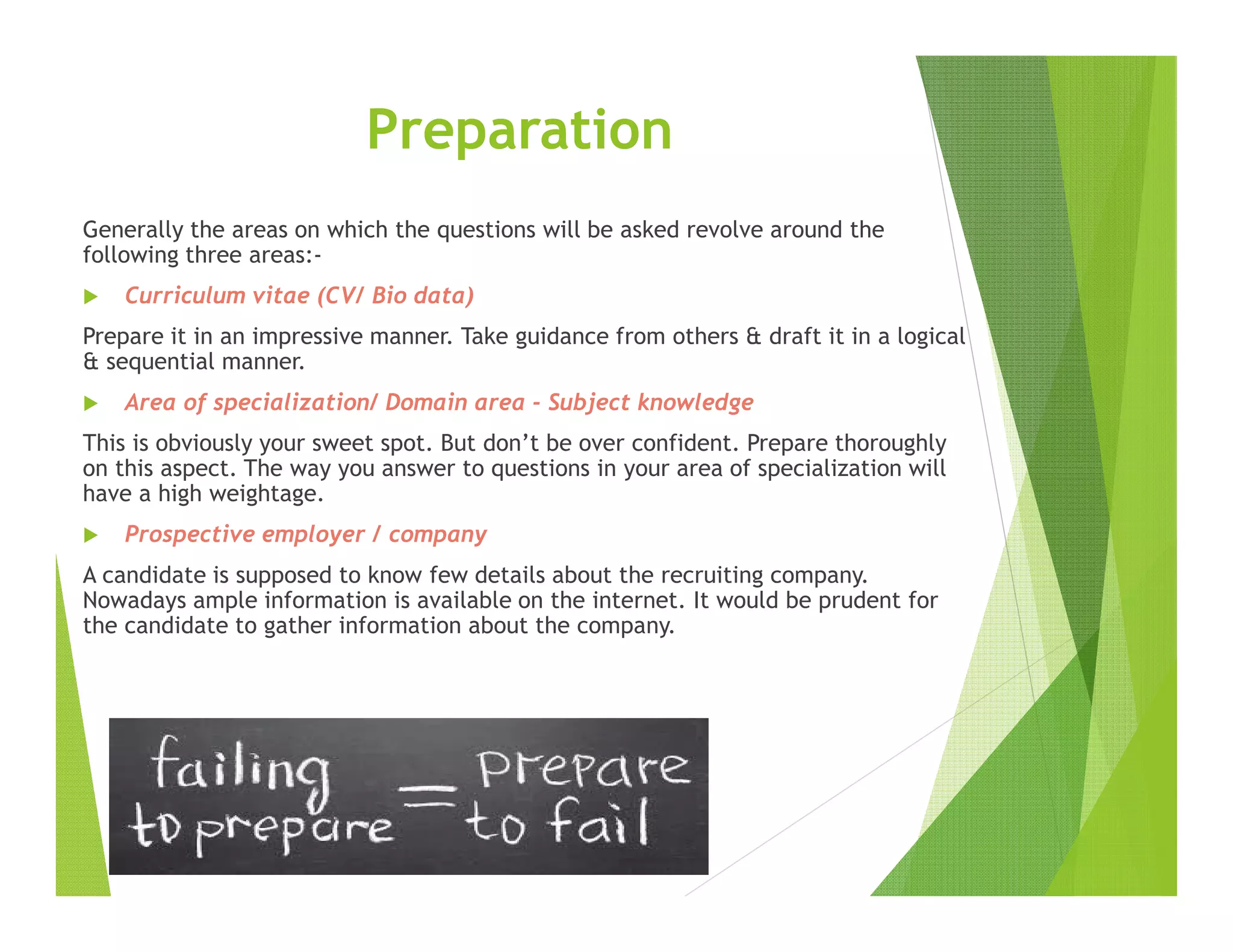 Preparation
Generally the areas on which the questions will be asked revolve around the
following three areas:-
Curriculum vitae (CV/ Bio data)
Prepare it in an impressive manner. Take guidance from others & draft it in a logical
& sequential manner.
Area of specialization/ Domain area - Subject knowledge
This is obviously your sweet spot. But don’t be over confident. Prepare thoroughly
on this aspect. The way you answer to questions in your area of specialization will
have a high weightage.
Prospective employer / company
A candidate is supposed to know few details about the recruiting company.
Nowadays ample information is available on the internet. It would be prudent for
the candidate to gather information about the company.
 