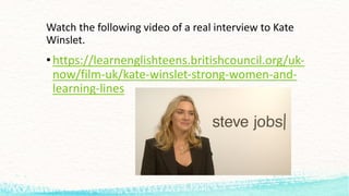 Watch the following video	of	a	real	interview	to	Kate	
Winslet.
•https://learnenglishteens.britishcouncil.org/uk-
now/film-uk/kate-winslet-strong-women-and-
learning-lines
 