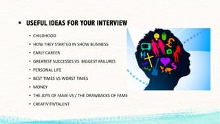 § USEFUL IDEAS FOR YOUR INTERVIEW
• CHILDHOOD
• HOW	THEY	STARTED	IN	SHOW	BUSINESS
• EARLY	CAREER
• GREATEST	SUCCESSES	VS		BIGGEST	FAILURES
• PERSONAL	LIFE
• BEST	TIMES	VS	WORST	TIMES
• MONEY
• THE	JOYS	OF	FAME	VS	/	THE	DRAWBACKS	OF	FAME
• CREATIVITY/TALENT
 