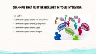 GRAMMAR THAT MUST BE INCLUDED IN YOUR INTERVIEW:
• AT LEAST:
• 2	different	expressions	to	ask	for	opinions
• 2	different	expressions	to	give	opinions
• 2	different	expressions	to	agree
• 2	different	expressions	to	disagree
 