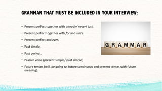 GRAMMAR THAT MUST BE INCLUDED IN YOUR INTERVIEW:
• Present	perfect	together	with	already/	never/ just.
• Present	perfect	together	with	for	and	since.
• Present	perfect	and	ever.
• Past	simple.
• Past	perfect.
• Passive	voice	(present	simple/	past	simple).
• Future	tenses	(will,	be	going	to,	future	continuous	and	present	tenses	with	future	
meaning).
 