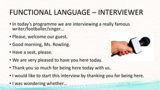 FUNCTIONAL	LANGUAGE – INTERVIEWER
• In	today’s programme we are	interviewing a	really famous
writer/footballer/singer…
• Please,	welcome our guest.
• Good morning,	Ms.	Rowling.
• Have a	seat,	please.
• We are	very pleased to	have you here today.
• Thank you so	much for being here today with us.
• I	would like to	start this interview	by thanking you for being here.
• I	was wondering whether…
 