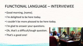 FUNCTIONAL	LANGUAGE – INTERVIEWEE
• Good morning,	(name).
• I’m delighted to	be	here today.
• I	couldn’t be	more	pleased to	be	here today.
• I’m glad to	answer your questions.
• Oh,	that’s a	difficult/tough question.
• That’s a	good one!
 