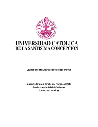 Coursebook interview and coursebook analysis 
Students: Graciela Concha and Francisco Oñate 
Teacher: Maria Gabriela Sanhueza 
Course: Methodology 
 