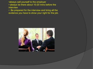 •always sell yourself to the employer
• always be there about 10-20 mins before the
interview
• Be prepared for the interview and bring all the
evidence you have to show your right for the job.
 