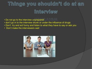 • Do not go to the interview unprepared
• don’t go in to the interview drunk or under the influence of drugs
• Don’t try and act funny and listen to what they have to say or ask you
• Don’t make the interviewers wait
 