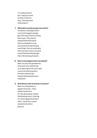 it isreallypersonal
but i reallycan’twait
to share it withmy
fans,i thinktheywill
reallyenjoyit.
7. What advice would you give new artists?
The advice i wouldgive them
isto not letnegative people
getin the way of themcreating
theirmusic.Theyshould
alwaysfollowtheirhaeat
whencreatingtheirmusic
and notto be afraidof trying
newthings.Fansare amazingto
have aroundou if you surround
yourself withpositivepeople
that isthe bestwayforward.
8. Best or worst gigyou have everplayed?
Well i’ve onlyeverperformed2
timesandi was performing
as an openingact.Of course i got
a seriesof mixedreactions
fromthe audience but
besidesthattheybothwent
reallywell .
9. Whydid you want to become a musician?
Music has alwaysbeena
bigpart of my life .i have
alwayslovedmusic.
As i was growingupi always
likedplayingmusic,listening
to it andsingingi thinkthat’s
when i knewthisiswhati
wantedtodo wheni
grewup .
 