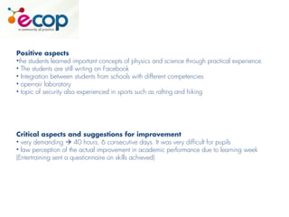 Positive aspects
•the students learned important concepts of physics and science through practical experience.
• The students are still writing on Facebook
• Integration between students from schools with different competencies
• open-air laboratory
• topic of security also experienced in sports such as rafting and hiking
Critical aspects and suggestions for improvement
• very demanding  40 hours, 6 consecutive days. It was very difficult for pupils
• law perception of the actual improvement in academic performance due to learning week
(Entertraining sent a questionnaire on skills achieved)
 