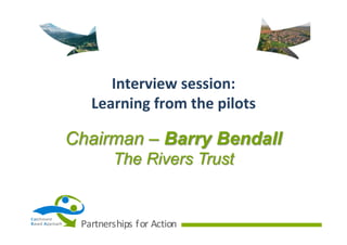 Interview	
  session:	
  
Learning	
  from	
  the	
  pilots

Chairman – Barry Bendall
The Rivers Trust

Ca tchment
B ased	
   A pproach

Partnerships	
   f or	
   Action

 