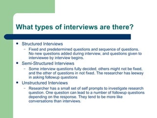 What types of interviews are there? Structured Interviews Fixed and predetermined questions and sequence of questions. No new questions added during interview, and questions given to interviewee by interview begins. Semi-Structured Interviews Some interview questions fully decided, others might not be fixed, and the other of questions in not fixed. The researcher has leeway in asking followup questions Unstructured Interviews  Researcher has a small set of self prompts to investigate research question. One question can lead to a number of followup questions depending on the response. They tend to be more like conversations than interviews. 