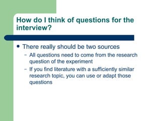How do I think of questions for the interview? There really should be two sources All questions need to come from the research question of the experiment If you find literature with a sufficiently similar research topic, you can use or adapt those questions 