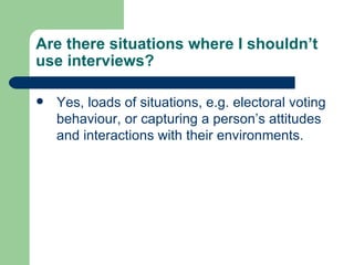 Are there situations where I shouldn’t use interviews? Yes, loads of situations, e.g. electoral voting behaviour, or capturing a person’s attitudes and interactions with their environments. 