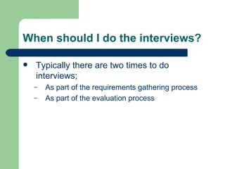When should I do the interviews? Typically there are two times to do interviews; As part of the requirements gathering process As part of the evaluation process 