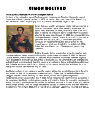 Simon Bolivar
The South American Wars of Independence
Members of the ruling class started South American independence. Napoleon Bonaparte, ruler of
France, was at least indirectly involved. In 1808, he invaded Spain, and replaced the Spanish king
with his brother. Spain’s imperial grip on its South American holdings began to slip.

                                    Simon Bolivar, a wealthy Venezuelan criollo, had just returned to
                                    Caracas, Venezuela’s capital, after spending several years in
                                    Spain, Paris, and Rome. In Rome, he’d had a vision of his life’s
                                    goal: to liberate his homeland. Bolivar joined other Venezuelans
                                    who had the same goal. On April 19, 1810, they managed to kick
                                    the imperial governor out of Caracas. A national congress met a
                                    year later, and on July 5, 1811, a constitution proclaimed
                                    Venezuela an independent republic. Bolivar joined the new
                                    republic’s army, which was defeated by royalists in July 1812.
                                    Bolivar fled to a different part of New Granada, present day
                                    Colombia.

                                     In New Granada, Bolivar organized an army. He marched back
into Venezuela and fought several battles against royalist troops. On August 6, 1813, he liberated
Caracas. For this, Bolivar was called El Libertador. His triumph was short-lived, however. Royalists
again defeated him the next year. Bolivar fled to the Caribbean. He gathered strength and followers,
and sailed back to the mainland. Over the course of several years, Bolivar and his followers liberated
New Granada, Venezuela, and Ecuador. Wishing to push on and liberate Peru and Upper Peru, he
met up with Jose de San Martin on July 26, 1822.

San Martin, an Argentinean criollo and son of a mission soldier, had already liberated Lima, Peru the
year before, on July 28. He was now the country’s leader. Before that, he had helped Bernardo
O’Higgins liberate Chile on February 12, 1817. Earlier, he had also fought for Argentina’s
independence, which was gained on July 9, 1816. Peru’s independence was threatened by royalists in
the mountains. San Martin needed reinforcements, and looked to Bolivar for help. After meeting with
Bolivar, San Martin quit his post on September 20, and went into exile in Europe. A year later, Bolivar
and his troops entered Lima. His troops defeated the royalists in the mountains, and then went onto
liberate Upper Peru in April, 1825. Out of respect for El Libertador, Upper Peru renamed itself Bolivia.
 