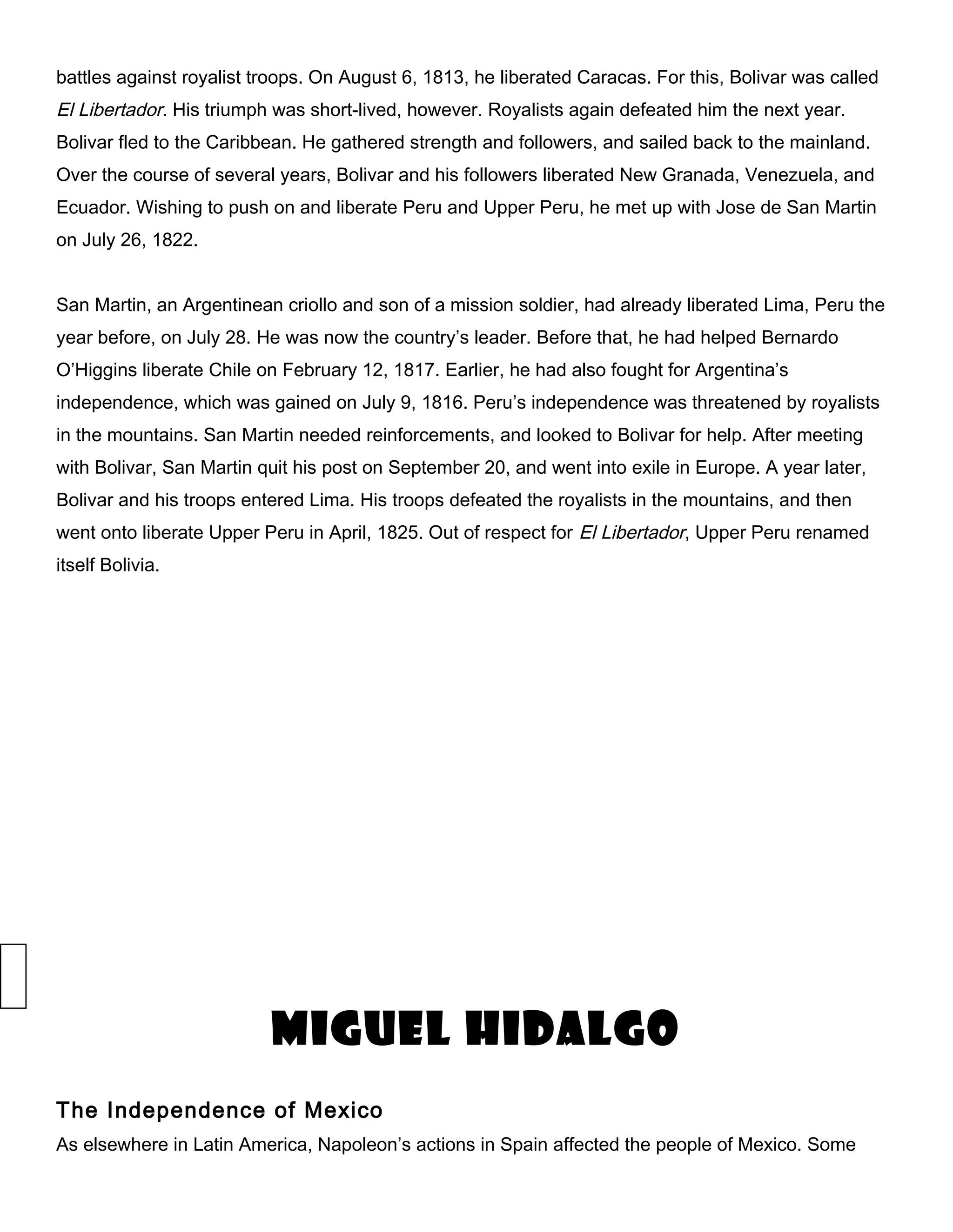 battles against royalist troops. On August 6, 1813, he liberated Caracas. For this, Bolivar was called
El Libertador. His triumph was short-lived, however. Royalists again defeated him the next year.
Bolivar fled to the Caribbean. He gathered strength and followers, and sailed back to the mainland.
Over the course of several years, Bolivar and his followers liberated New Granada, Venezuela, and
Ecuador. Wishing to push on and liberate Peru and Upper Peru, he met up with Jose de San Martin
on July 26, 1822.
San Martin, an Argentinean criollo and son of a mission soldier, had already liberated Lima, Peru the
year before, on July 28. He was now the country’s leader. Before that, he had helped Bernardo
O’Higgins liberate Chile on February 12, 1817. Earlier, he had also fought for Argentina’s
independence, which was gained on July 9, 1816. Peru’s independence was threatened by royalists
in the mountains. San Martin needed reinforcements, and looked to Bolivar for help. After meeting
with Bolivar, San Martin quit his post on September 20, and went into exile in Europe. A year later,
Bolivar and his troops entered Lima. His troops defeated the royalists in the mountains, and then
went onto liberate Upper Peru in April, 1825. Out of respect for El Libertador, Upper Peru renamed
itself Bolivia.
Miguel Hidalgo
The Independence of Mexico
As elsewhere in Latin America, Napoleon’s actions in Spain affected the people of Mexico. Some
 
