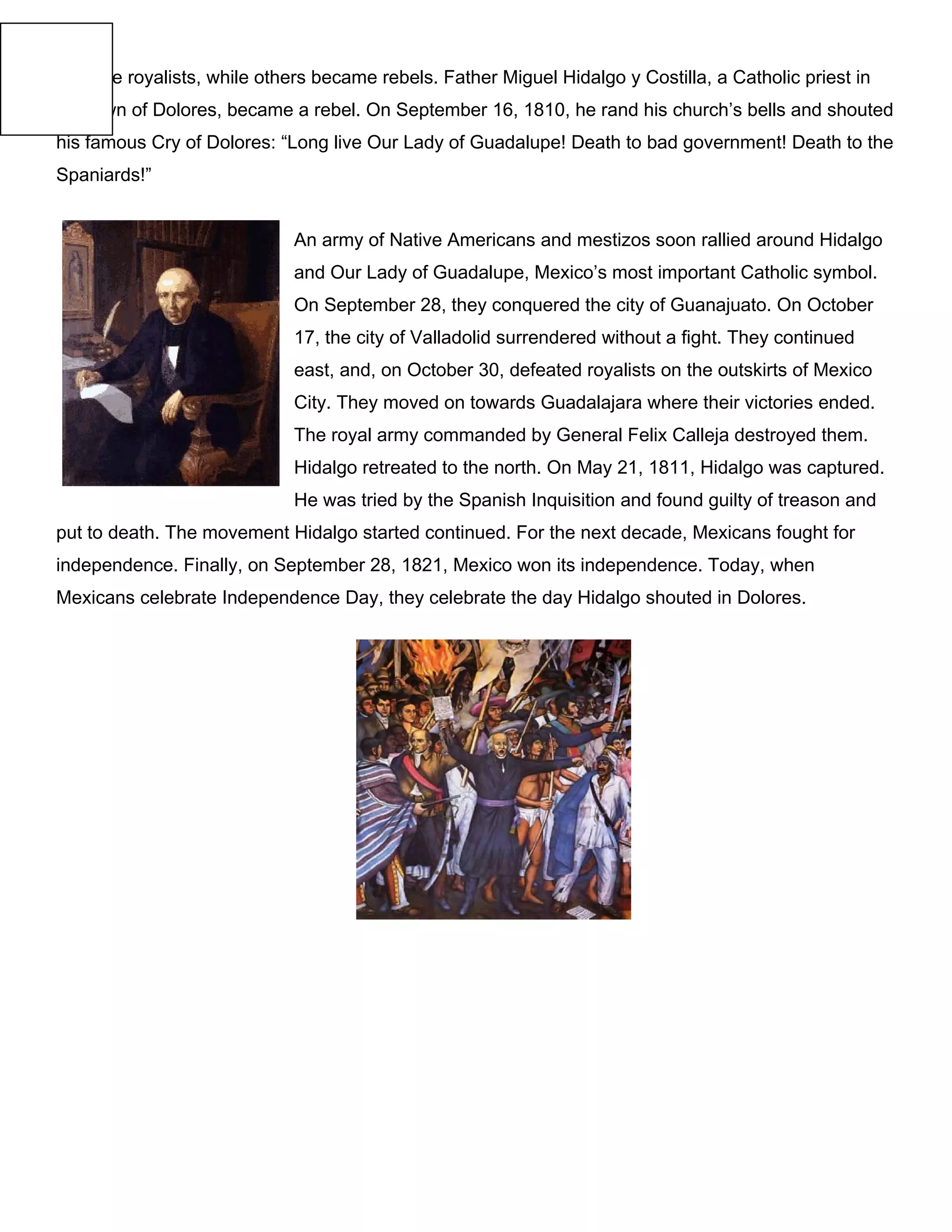became royalists, while others became rebels. Father Miguel Hidalgo y Costilla, a Catholic priest in
the town of Dolores, became a rebel. On September 16, 1810, he rand his church’s bells and shouted
his famous Cry of Dolores: “Long live Our Lady of Guadalupe! Death to bad government! Death to the
Spaniards!”
An army of Native Americans and mestizos soon rallied around Hidalgo
and Our Lady of Guadalupe, Mexico’s most important Catholic symbol.
On September 28, they conquered the city of Guanajuato. On October
17, the city of Valladolid surrendered without a fight. They continued
east, and, on October 30, defeated royalists on the outskirts of Mexico
City. They moved on towards Guadalajara where their victories ended.
The royal army commanded by General Felix Calleja destroyed them.
Hidalgo retreated to the north. On May 21, 1811, Hidalgo was captured.
He was tried by the Spanish Inquisition and found guilty of treason and
put to death. The movement Hidalgo started continued. For the next decade, Mexicans fought for
independence. Finally, on September 28, 1821, Mexico won its independence. Today, when
Mexicans celebrate Independence Day, they celebrate the day Hidalgo shouted in Dolores.
 