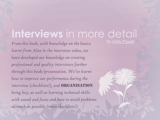 Interviews in more detail
From this book, with knowledge on the basics      By Holly Powell

learnt from Alan in the interview video, we
have developed our knowledge on creating
professional and quality interviews further
through this book/presentation. We’ve learnt
how to improve our performance during the
interview (checklists!), and organisation
being key, as well as learning technical skills
with sound and focus and how to avoid problems
as much as possible (more checklists!)
 