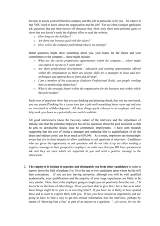 but also to assure yourself that this company and this job in particular is for you. So what is it
that YOU need to know about the organisation and the job? Far too often younger applicants
ask questions that put interviewers off (because they show only short term personal gain) or
show that you haven’t made the slightest effort to read the website:
o How long are the holidays?
o Are there any bonuses paid with the salary?
o How well is the company performing/what is its strategy?
Better questions might show something about you, your hopes for the future and your
commitment to the company.... these might include:
o What are the career progression opportunities within the company..... where might
you expect to see me in 5 years time?
o Are there professional development / education and training opportunities offered
within the organisation as there are always skills for a manager to hone and new
techniques and approaches to learn and develop?
o I am a member of the xxxxxxxxxx (Industry Professional Body), are people working
here in membership themselves?
o What is the strategic future within the organisation for the business unit within which
this post resides?
Such sorts of questions show that you are thinking and planning ahead, that you are motivated,
you see yourself looking for a career (not just a job until something better turns up) and you
are interested in self-development. All these things speak volumes to an employer and may
help mark you down as a potentially successful candidate.
All good interviewers know the two-way nature of the interview and the importance of
making sure that the potential employee has all his questions about the post answered so that
he gets no unwelcome shocks once he commences employment. I have seen research
suggesting that the cost of losing a manager and replacing him (a quantification of all the
direct and indirect costs) can be as much as €50,000. As a result, employers are increasingly
aware that it is in their interests to allow candidates to ask questions at interview. Candidates
who are given the opportunity to ask questions and do not take it up are often sending a
negative message to their prospective employer, so make sure that you DO have questions to
ask and they are ones which are important to you and send a positive message to the
interviewer.
2. The employer is looking to separate and distinguish you from other candidates in order to
narrow down the field of perhaps 5 to 10 to the one or two candidates upon whom he/she will
then concentrate. If you are just leaving university, although you will be well qualified
academically, your qualifications and the majority of your stage experiences are likely to be
very similar. How, then is the employer going to single you out positively from the rest....? It
has to be on the basis of other things. Have you been able to give him / her a clue as to what
these things might be in your cv or covering letter? If you have, he is likely to have spotted
these and to want to explore them with you. If not, you have missed an opportunity and are
going to have to find a way to get this critical information into the interview, perhaps by
means of ‘throwing him a line’ as part of an answer to a question: “...of course, for me the
 