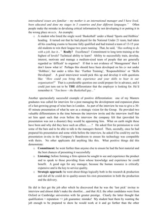 intercultural issues are familiar – my mother is an international manager and I have lived,
been educated and done my stages in 5 countries and four different languages.” Often
people make the mistake in devaluing critical information by not developing it or putting it in
the wrong place on a cv. An example:
o A student who listed the single word ‘Basketball’ under a bland ‘Sports and Hobbies’
heading. It turned out that he had played for the National Under 21 team, had taken
all his coaching exams to become fully qualified and had trained a team of 13-15 year
old students to win their league two years running. That, he said, “Has nothing to do
with a job, has it...” Really? Excellence? Commitment to long term training at the
highest of levels? Technical ability to learn? Ability to successfully train, develop,
interest, motivate and manage a medium-sized team of people that are generally
regarded as ‘difficult’ to organise? If that is not evidence of ‘Management’ then I
don’t know what is! Perhaps this should have been developed on his cv not under
‘Hobbies’, but under a titles like: ‘Further Training’, ‘Responsibilities’ or ‘Skills
Developed’. A good interviewer would pick this up and develop it with questions
like: “How could you bring this experience and your skills to bear in our
organisation?” That is a predictable question one could prepare for in advance, and it
could just turn out to be THE differentiator that the employer is looking for. He’d
remember it: “You know – the Basketball guy...”
Another spectacularly successful example of positive differentiation: one of my Masters
graduates was called for interview for a post managing the development and expansion plans
of a fast-growing group of wine bars in London. As part of the interview he was to give a 30-
45 minute presentation of what he saw as a strategic vision for the Group. He provided two
valuable differentiators in the time between the interview invite and the interview itself that
set him apart such that even before the interview the company felt that (provided his
presentation was not a disaster) they would be appointing him. What on earth might these
have been and why did they have such an effect........? He asked first for permission to visit
some of the bars and to be able to talk to the managers thereof. Then, secondly, once he had
prepared his presentation and some while before the interview, he asked if he could try out his
presentation in-situ in the Company’s Boardroom to ensure his technology was compatible
with theirs. No other applicants did anything like this. What positive things did this
demonstrate:
o Commitment: he went further than anyone else to ensure he had the best material and
the best chances of presenting it successfully
o Listening: before forming a firm opinion he sought to see and experience the product
and to speak to those providing from whose knowledge and experience he could
benefit. A good sign for any manager, because the human resource is critically
expensive and is the key to service quality.
o Strategic approach: he went about things logically both in the research & production
and did all he could do to quality-assure his own presentation in both the production
and the delivery.
He did in fact get the job after which he discovered that he was the ‘last pick’ invitee to
interview and almost didn’t make the shortlist.....and that ALL the other candidates were from
Oxford or Cambridge universities with far greater prestige. Clearly the latter thought that
qualification + reputation => job guarantee: mistake! My student beat them by wanting the
job enough to be prepared to show he would work at it and go further than the other
 