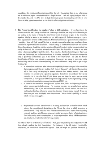 candidates: this positive differentiation got him the job. He enabled them to see what could
not be shown on paper....the others didn’t – simple as that. I am not saying that you have to
do exactly this...but you DO have to help the interviewer discriminate positively in your
favour to a far greater extent than he can do with other competitor candidates.
3. The Person Specification: the employer’s key to differentiation. If you have taken the
trouble to ask for and closely scrutinise the Person Specification, you may well reflect that you
are looking at the menu of things the interviewer wants to ensure he gets in the person he
appoints. Ideally he wants as much as he can get. Often you will find that employers express
their requirements in terms of Essential and Desirable capabilities / qualifications / experience
/ qualities. You will find yourself invited to interview normally only when you have shown
yourself on paper to have the essentials. You are likely to find that the interview will do two
things: first, double-check that meeting you in reality confirms their initial impression that you
really do have all the essentials; secondly to delve into the desirables in order to see what
added value you might provide to the post. You may find that this turns things on their head
rather and that things you perhaps considered to be more ‘marginal’ become the things that
help to positively differentiate you in the mind of the interviewer. So USE the Person
Specification (PS) in your interview preparation (Employers are using it more and moiré
because they realise that the cost of replacing lost staff is enormous – they want to get it ‘right
first time’) :
o In terms of the essentials: what particular compelling evidence do you have to confirm
that you possess all they are looking for? Even if they don’t ask the specific question,
try to find a way of bringing in another essential into another answer. For each
essential you should have a positive argument. Sometimes no candidate have every
essential, so it can also help if you know you are short in some way on some
component, to show you are addressing the issue positively by taking training, joining
a professional association, considering doing and MBA etc.
o In terms of the desirables: audit yourself against them, make a compelling argument
where you are particularly strong. For example you may not actually have worked
internationally, but if you have travelled extensively, studied abroad, or acted in a
multi-cultural milieu at home/at university, this may be convincing enough if you can
show that you have developed some international / inter-cultural capability as a result
which you can now apply..
o Be prepared for some interviewers to be using an interview evaluation sheet which
mirrors the essentials and desirables on the PS and the extent to which you seem to
embody them. They may also have further comments to make on the form regarding
personal qualities: confidence, composure under pressure, clarity of explanation.....
This is becoming more commonplace in larger organisations where HRM departments
are directly involved in the interviewing process
But what if there is no Person Specification? Well, you can probably make up your own PS
from closely reading the Job Description. For instance, if the JD notes: “post-holder
responsible for liaison with international offices”, then you might ask yourself: what sort of
 