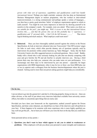 person with what sort of experience, capabilities and qualifications could best handle
international liaison? Perhaps you might conclude: someone who has done an International
Business Management degree or masters programme, who has worked in inter-cultural
teams/environment, is a strong communicator and perhaps speaks a variety of languages....
you then have a pretty good unwritten ‘hitlist’ of employer requirements against to which to
audit yourself. You might be even more impressive at interview by showing yourself to be
sensitive to the company’s needs. For example, were you asked: ‘What makes you think you
are suitable for the post’, you might say: ‘Well, it occurs to me that international liaison
involves this......., and that the person who can do this probably has ‘x’ experience, ‘y’
qualification and ‘Z’ personal skills.... I feel I fit the bill because.............’ That shows
logical thinking and much analysis. What employer could want more?
4. Rehearsal. Once you have thoroughly audited yourself against the criteria in the Person
Specification, do look at interview rehearsal sites (see Tonyversity2 ‘One Off Lectures’ pages
for links to such sites), which often provide dummy sets of questions typically used by
interviewers for positions within certain functions eg ‘Sales Manager’. Some, like the Kent
University Careers site offer suggested answers to awkward questions. Have a look! Buddy-
buddy with a friend who is also seriously looking for jobs (but not directly competing with
you) and give him/her the PS and ask him/her to actually interview you. Having a third
person there may also help you: someone who can make notes on your performance. It is
increasingly rare these days to be interviewed by just one person – especially for larger
organisations with HRM departments: often it may be two or three: one from HRM plus one
or two (a superior and a colleague) from the business function/department where the post is
situated. Getting used to more than one person asking questions might help you considerably.
On the day.
I am not about to go into the general do’s and don’ts of dressing properly, being on time etc – these are
either obvious, or the stuff of just about every interview help-sheet available from university careers
offices, but rather to concentrate upon things that are rarely said.
Provided you have done your homework on the organisation, audited yourself against the Person
Specification, and done some rehearsal, you should have no fears of the interview and will perform to
your best. If there happens to be someone with more experience who is more highly qualified you
may well not get the job.... but at least you will know you were the best on the day that you could have
been.
Some personal advice on key points :-
1. Questions you don’t want to hear which appear to ask you to admit to weaknesses or
problems. Often employers will ask you about your personal or career strengths and weaknesses
 