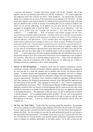 / successes and disasters. Usually interviewees prepare well for the ‘strengths’ side of the
equation, but are very uncertain quite what to do with the ‘weaknesses’. You need to appreciate
that employers know that everyone has limits / faults /problems.... the question they are really
asking you is whether you are aware of them and what you are seeking to do with them. As long
as you don’t admit to some massive disaster of a failure and bury yourself and any hope of the job,
then you should be able to think in advance of something that you are seeking to improve and
which you are actively addressing. If, in addition you can show that this is an issue that all
managers are struggling with, so much the better. Let me give you an illustration: “OK, Mr
Jolley, you’ve spoken about your strengths and successes....; now what about your biggest
weakness?.......” I might reply..... “Well, all managers and students struggle with the same
tension between producing volume and quality. I perhaps tend to more naturally towards quality
than volume, but in recognition of the importance of volumes out output, I’ve been looking at my
personal efficiency and effectiveness. I have enrolled upon time management seminars and
endeavoured to adopt personal strategies to improve my volume of output. Working electronically
with email and the www, I am particularly interested in recent research into email use and how to
stop it crowding out productive time.” That shows that you admit to a typical ‘weakness’ that
we ALL have in reconciling two opposing forces (your interviewer will share it too), that you are
self-aware, that you have taken steps to do something about it and are steadily improving as a
result. A good interviewee will have prepared something like this beforehand (you can see
the question arising in 20 or 30% of interviews) and will see it as an opportunity to turn a negative
into a positive. That, above all, is what the employer wants to see...... either of the two alternatives
(providing a long list of weaknesses with no idea of how you are addressing any of them or
claiming you have no weaknesses at all) is clearly unacceptable.
2. Interest in Self Development. Employers know that the business environment (society,
technology, economy, (natural) environment, political, regulatory and competitive) is changing all
the time and that as a result the company and its products and services will likewise need to
change. It follows directly that management and managers themselves will have to change.
Employers therefore need managers that are interested in change and in development: personal as
much as organisational. Elsewhere I have recorded at length the experience of Marriott Hotels
who were seeking to fill 40 high-fly post-graduate positions. With 2000 qualified applicants and
the interviewing of the top 200.... they managed to recruit only 7. Just 7 from an exceptionally
well-qualified pool of resources. Why? The Recruitment Manager in HRM suggested that so few
applicants seemed to have any interest in self-development that he could not see how they could
possibly be interested in or capable of developing Marriott if they were not apparently interested
in developing themselves. The implication is that you need to be able to demonstrate an interest
in self-development. Are you perhaps thinking about an MBA? Do you want to ask questions
about conference / seminar and networking opportunities to be able to keep up with the latest
developments in the field..... Is there an in-house professional development scheme within the
company, etc............
3. Me Too... the ‘Halo’ Effect. People often like recruiting people like themselves. Occasionally
you will see company recruiters seeking stages/employees from their old universities, for instance.
So how might you show yourself to be like the interviewer(s)? You don’t know them and haven’t
perhaps met them... but, for example, do you take the same professional journal do you belong to
the same professional organisation? For example, if you were to go for a Tourism job in the UK,
you will find that the Tourism Society is the premier industry professional organisation and that
many in industry are members (particularly in the public sector). To be able to drop into the
 