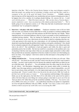 interview a line like: “Well, at the Tourism Society Seminar in June, most delegates seemed to
think that people were getting tired of technology in holiday search and that there could be a
resurgence of the role of the good old human Travel Consultant...” Probably someone
interviewing you will be impressed by your membership and your interest in keeping up to date, if
he happens also to be a member, he is perhaps already thinking ‘Ah, someone like me... I could
work with this person...’. What if he were to ask you: “OK, you have been a Tourism degree /
masters student for x years – have you joined any of the industry professional bodies?”... ‘No’ is
hardly going to be an impressive answer, is it? What does that lack of professional vision and
commitment ‘say’ to a prospective employer?
4. Interviews / role-plays with other candidates. Employers sometimes want to kill two birds
with one stone: see someone in action rather than in words; see people in a situation enabling them
to be compared. Can you always tell what someone can DO from what they say? Hardly. Where
important posts ore concerned employers often try to get to see people in action simultaneously in
a problem-solving situation. They are looking for leadership, yes, but also for teamwork and
analysis. However, in my view, interviewers are not always so good at evaluating what they see:
is the quiet person in the corner shy, not a team player, or is he resisting the temptation to rush
ahead and is puzzling through the problem before making a real quality contribution? How should
he be evaluated compared to the self-appointed ‘leader’ who is taking on a role without much idea
what to do with it? One contribution is loud and negative and visible; the other is quiet and
potentially positive but invisible. My best tip would be to concentrate on the problem and a way
of attacking it that has some logic about it that you can explain simply and justify to others rather
than just dash into an unseemly competition to become a leader of you know not what heading you
know not where. If an employer / interviewer cannot see that and respect it, then perhaps he isn’t
worthy of you!
5. Selling yourself too low..... You may actually get asked what sort of salary you will want. What
will you say? Two forces are at work: you don’t want to lose the job so you don’t want to pitch it
too high.... you don’t want to pitch it too low because the employer might think you think you are
not worth that much. My advice?..... You will probably know the salary range for the job from
the job Advert / Job Description: (depending upon your present salary) pitch it towards the
middle / top of the range and give a good justification for it (it is a leap in responsibility...you will
have to move house, home and family, it is a fair improvement upon your current salary..etc). You
can always add: “Clearly I wouldn’t like to lose the job for the sake of a few 100€, but I really do
feel that I am worth the salary as I stated...” In my experience and knowledge, if the employer
thinks you are the right person, but feels that to fit in with others at the same level he needs to
settle a bit lower than you were liking, he is always going to come back to you to see if he can
‘beat you down a bit’ rather than go for the second best candidate. If he says: “You need to come
down 2000€ on the salary you wanted”... you could always treat this as an opener to a negotiation:
see if he will split the difference with you (1000)... but add “Can I have a salary review after 6
months in which I can prove my worth with a view to recovering this 1000”.
You’ve interviewed well.... but you didn’t get it
Do you just leave it there????
No you don't!
 