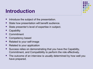 Introduction
 Introduce the subject of the presentation.
 State how presentation will benefit audience.
 State presenter’s level of expertise in subject.
 Capability
 Commitment
 Competency based
 Related to your self-image
 Related to your application
 Success relies on demonstrating that you have the Capability,
Commitment, and Compatibility to perform the role effectively.
 The outcome of an interview is usually determined by how well you
have prepared.
 