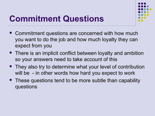 Commitment Questions
 Commitment questions are concerned with how much
you want to do the job and how much loyalty they can
expect from you
 There is an implicit conflict between loyalty and ambition
so your answers need to take account of this
 They also try to determine what your level of contribution
will be - in other words how hard you expect to work
 These questions tend to be more subtle than capability
questions
 
