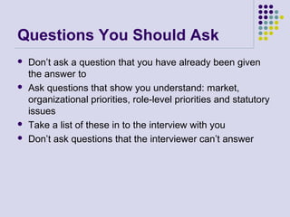 Questions You Should Ask
 Don’t ask a question that you have already been given
the answer to
 Ask questions that show you understand: market,
organizational priorities, role-level priorities and statutory
issues
 Take a list of these in to the interview with you
 Don’t ask questions that the interviewer can’t answer
 
