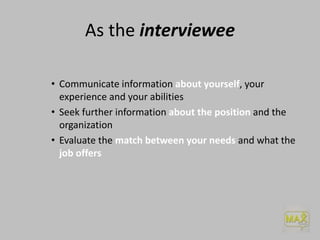 As the interviewee
• Communicate information about yourself, your
experience and your abilities
• Seek further information about the position and the
organization
• Evaluate the match between your needs and what the
job offers
 