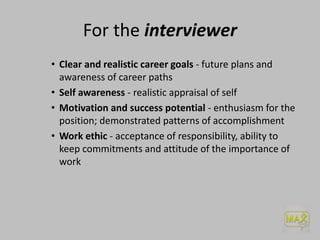 For the interviewer
• Clear and realistic career goals - future plans and
awareness of career paths
• Self awareness - realistic appraisal of self
• Motivation and success potential - enthusiasm for the
position; demonstrated patterns of accomplishment
• Work ethic - acceptance of responsibility, ability to
keep commitments and attitude of the importance of
work
 