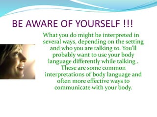 BE AWARE OF YOURSELF !!!
What you do might be interpreted in
several ways, depending on the setting
and who you are talking to. You’ll
probably want to use your body
language differently while talking .
These are some common
interpretations of body language and
often more effective ways to
communicate with your body.
 