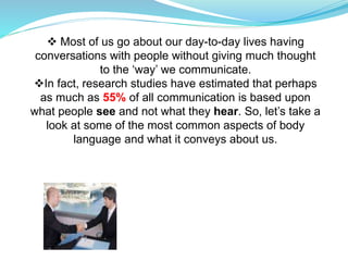  Most of us go about our day-to-day lives having
conversations with people without giving much thought
to the ‘way’ we communicate.
In fact, research studies have estimated that perhaps
as much as 55% of all communication is based upon
what people see and not what they hear. So, let’s take a
look at some of the most common aspects of body
language and what it conveys about us.
 