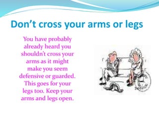 Don’t cross your arms or legs
You have probably
already heard you
shouldn’t cross your
arms as it might
make you seem
defensive or guarded.
This goes for your
legs too. Keep your
arms and legs open.
 