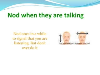 Nod when they are talking
Nod once in a while
to signal that you are
listening. But don’t
over do it
 