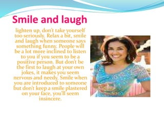 Smile and laugh
lighten up, don’t take yourself
too seriously. Relax a bit, smile
and laugh when someone says
something funny. People will
be a lot more inclined to listen
to you if you seem to be a
positive person. But don’t be
the first to laugh at your own
jokes, it makes you seem
nervous and needy. Smile when
you are introduced to someone
but don’t keep a smile plastered
on your face, you’ll seem
insincere.
 
