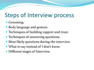 Steps of Interview process
 Grooming.
 Body language and gesture.
 Techniques of building rapport and trust.
 Techniques of answering questions.
 Most likely questions during the interview.
 What to say instead of I don’t know.
 Different stages of Interview.
 