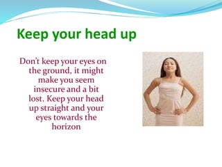 Keep your head up
Don’t keep your eyes on
the ground, it might
make you seem
insecure and a bit
lost. Keep your head
up straight and your
eyes towards the
horizon
 