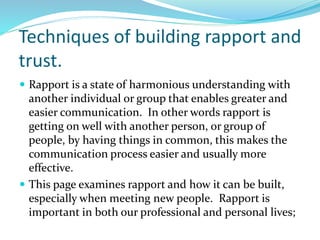 Techniques of building rapport and
trust.
 Rapport is a state of harmonious understanding with
another individual or group that enables greater and
easier communication. In other words rapport is
getting on well with another person, or group of
people, by having things in common, this makes the
communication process easier and usually more
effective.
 This page examines rapport and how it can be built,
especially when meeting new people. Rapport is
important in both our professional and personal lives;
 